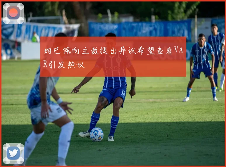 姆巴佩向主裁提出异议希望查看VAR引发热议