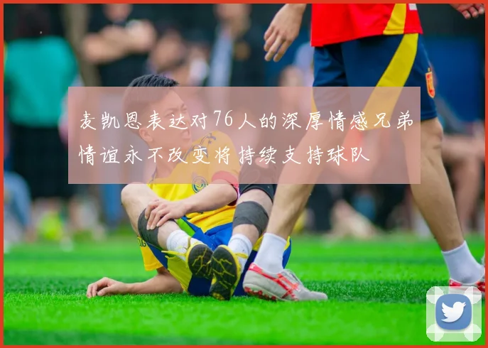 麦凯恩表达对76人的深厚情感兄弟情谊永不改变将持续支持球队