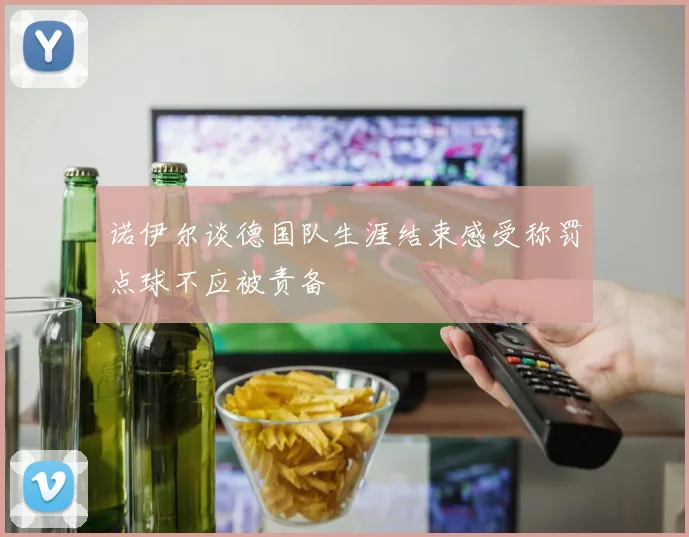 诺伊尔谈德国队生涯结束感受称罚点球不应被责备