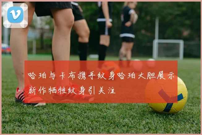 哈珀与卡布携手纹身哈珀大胆展示新作牺牲纹身引关注