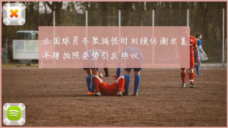 法国球员齐聚搞怪时刻模仿谢尔基半蹲拍照姿势引发热议