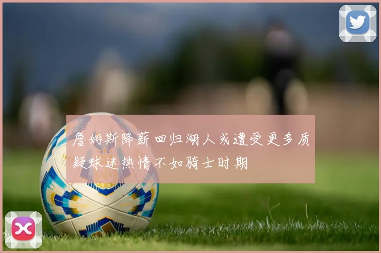 詹姆斯降薪回归湖人或遭受更多质疑球迷热情不如骑士时期