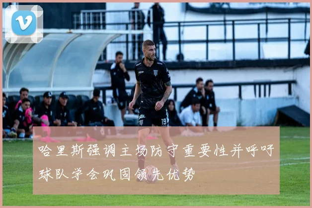 哈里斯强调主场防守重要性并呼吁球队学会巩固领先优势