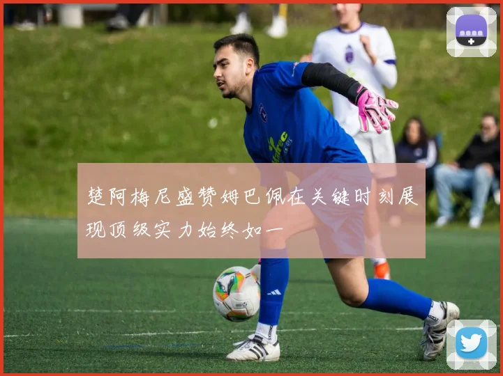 楚阿梅尼盛赞姆巴佩在关键时刻展现顶级实力始终如一