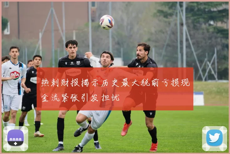 热刺财报揭示历史最大税前亏损现金流紧张引发担忧