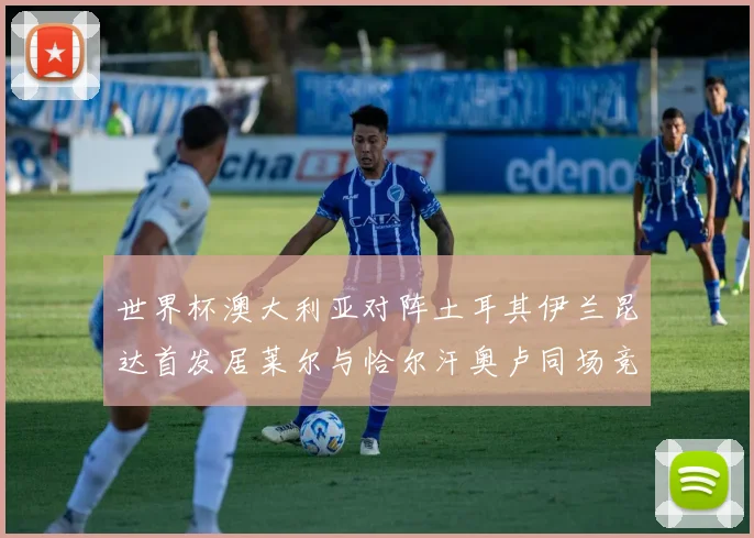 世界杯澳大利亚对阵土耳其伊兰昆达首发居莱尔与恰尔汗奥卢同场竞技