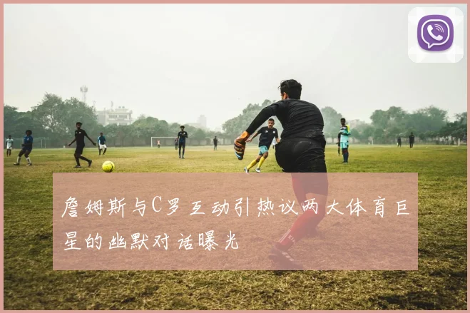詹姆斯与C罗互动引热议两大体育巨星的幽默对话曝光