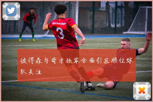 彼得森与奇才独家会面引发顺位球队关注