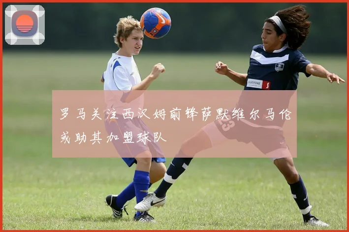罗马关注西汉姆前锋萨默维尔马伦或助其加盟球队