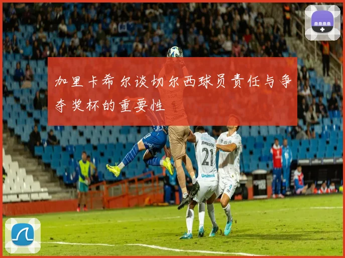 加里卡希尔谈切尔西球员责任与争夺奖杯的重要性