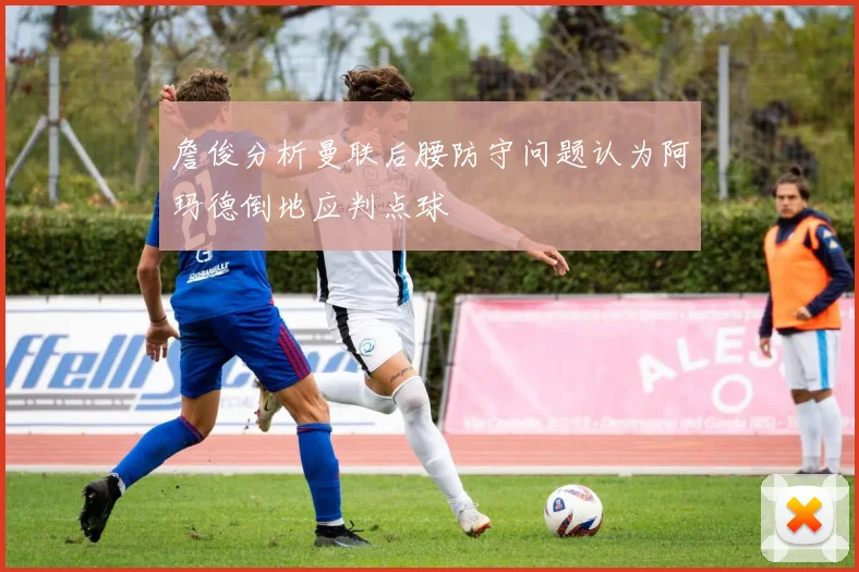 詹俊分析曼联后腰防守问题认为阿玛德倒地应判点球