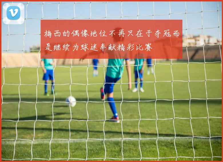 梅西的偶像地位不再只在于夺冠而是继续为球迷奉献精彩比赛