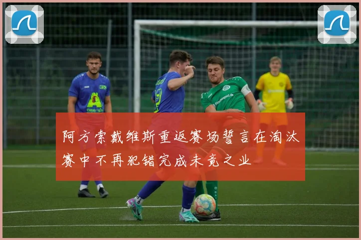 阿方索戴维斯重返赛场誓言在淘汰赛中不再犯错完成未竟之业