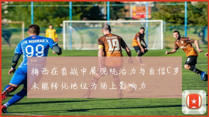 梅西在首战中展现统治力与自信C罗未能转化地位为场上影响力