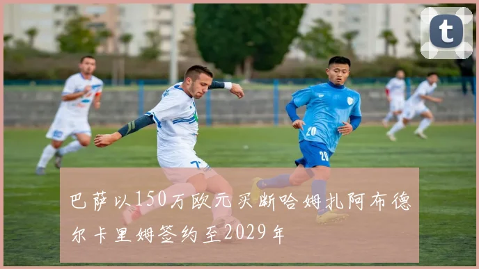 巴萨以150万欧元买断哈姆扎阿布德尔卡里姆签约至2029年