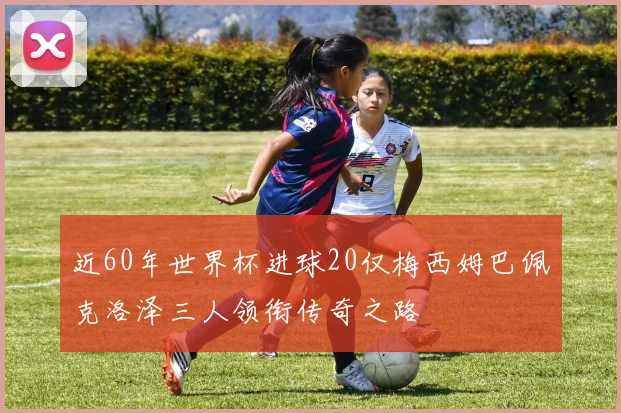近60年世界杯进球20仅梅西姆巴佩克洛泽三人领衔传奇之路