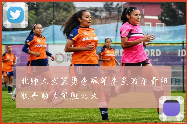 北师大女篮勇夺冠军李星若李青阳联手助力完胜北大