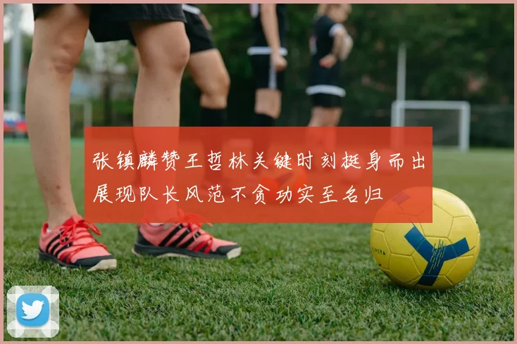 张镇麟赞王哲林关键时刻挺身而出展现队长风范不贪功实至名归