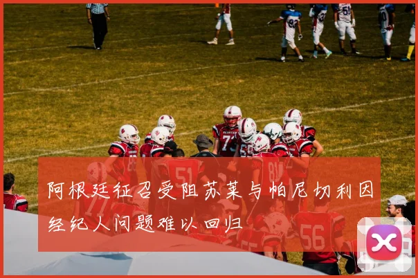 阿根廷征召受阻苏莱与帕尼切利因经纪人问题难以回归