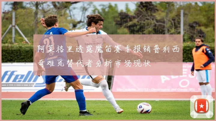 阿莱格里透露魔笛赛季报销普利西奇难觅替代者分析市场现状