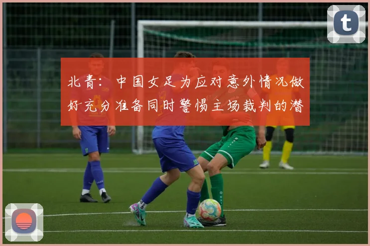 北青：中国女足为应对意外情况做好充分准备同时警惕主场裁判的潜在影响