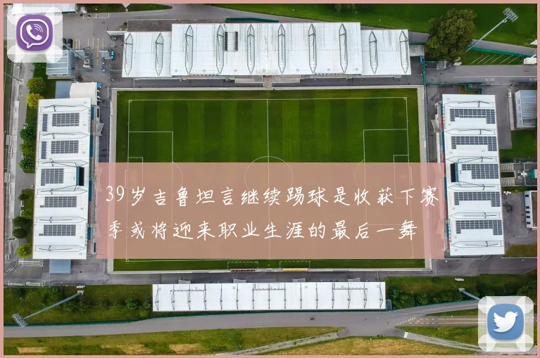 39岁吉鲁坦言继续踢球是收获下赛季或将迎来职业生涯的最后一舞